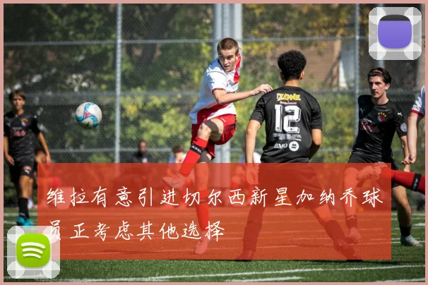 维拉有意引进切尔西新星加纳乔球员正考虑其他选择