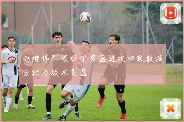 赵继伟引领辽宁男篮进攻回暖数据分析与战术复盘