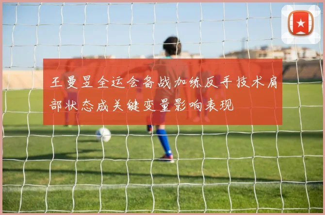 王曼昱全运会备战加练反手技术肩部状态成关键变量影响表现