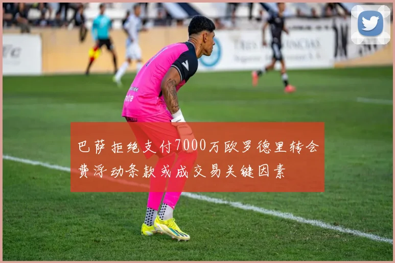巴萨拒绝支付7000万欧罗德里转会费浮动条款或成交易关键因素