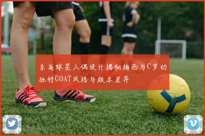 乐高球星人偶设计揭秘梅西与C罗的独特GOAT风格与版本差异