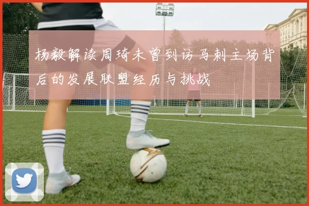 杨毅解读周琦未曾到访马刺主场背后的发展联盟经历与挑战