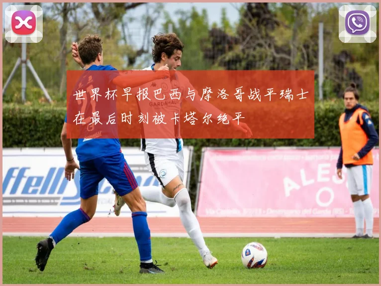 世界杯早报巴西与摩洛哥战平瑞士在最后时刻被卡塔尔绝平