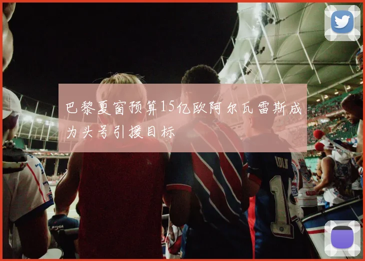 巴黎夏窗预算15亿欧阿尔瓦雷斯成为头号引援目标