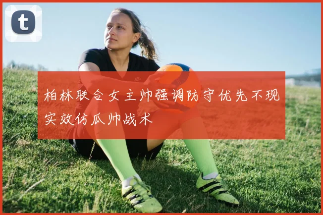 柏林联合女主帅强调防守优先不现实效仿瓜帅战术