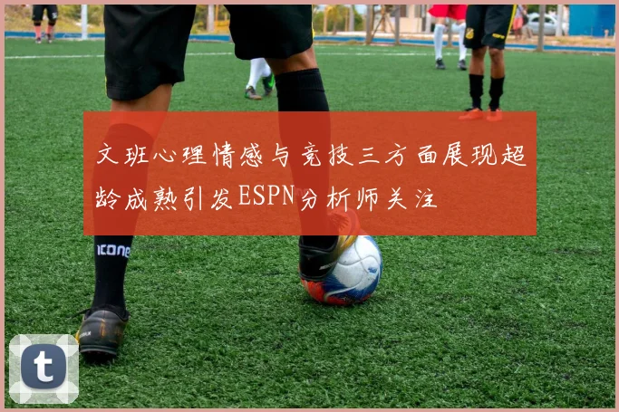 文班心理情感与竞技三方面展现超龄成熟引发ESPN分析师关注