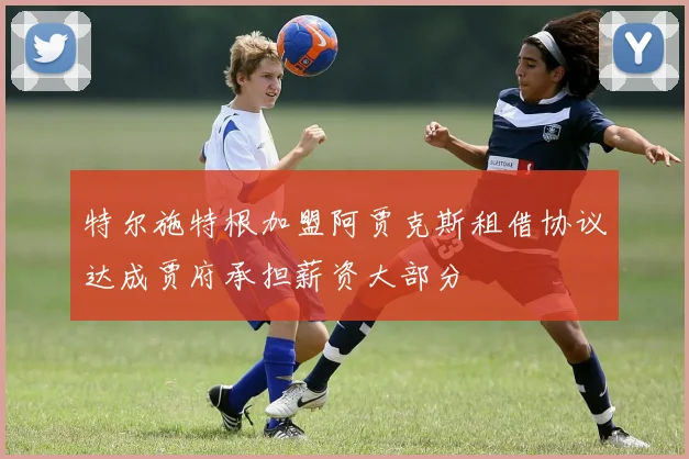 特尔施特根加盟阿贾克斯租借协议达成贾府承担薪资大部分