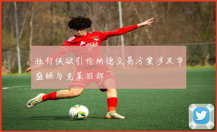 独行侠欲引伦纳德交易方案涉及华盛顿与克莱旧部