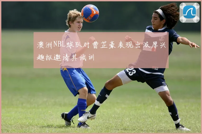 澳洲NBL球队对曹芷豪表现出浓厚兴趣拟邀请其试训
