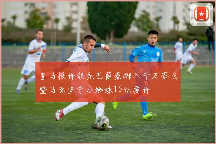 皇马报价领先巴萨豪掷八千万签戈登马竞坚守小蜘蛛15亿要价