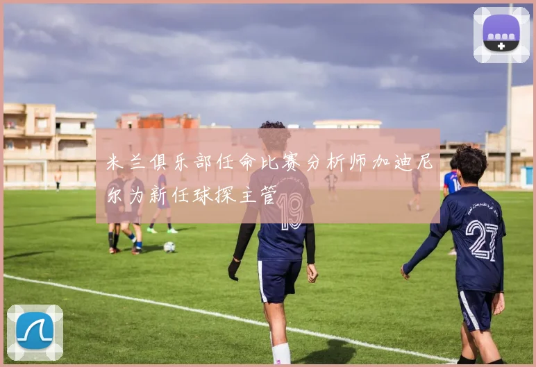 米兰俱乐部任命比赛分析师加迪尼尔为新任球探主管