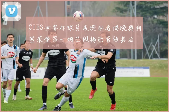 CIES世界杯球员表现排名揭晓奥利塞荣登第一姆巴佩梅西紧随其后