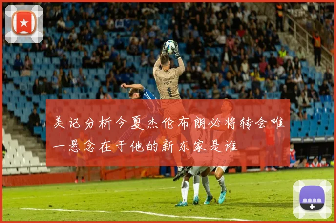 美记分析今夏杰伦布朗必将转会唯一悬念在于他的新东家是谁