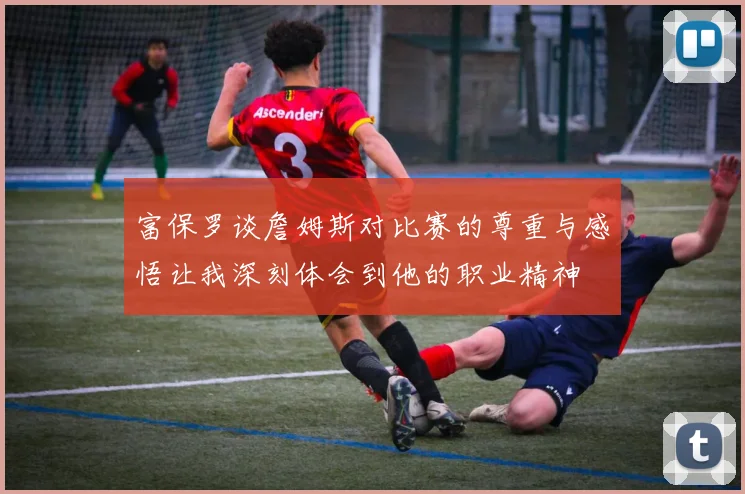 富保罗谈詹姆斯对比赛的尊重与感悟让我深刻体会到他的职业精神