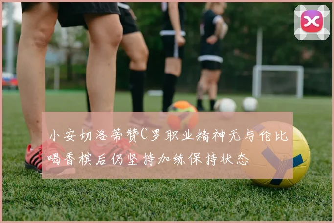 小安切洛蒂赞C罗职业精神无与伦比喝香槟后仍坚持加练保持状态