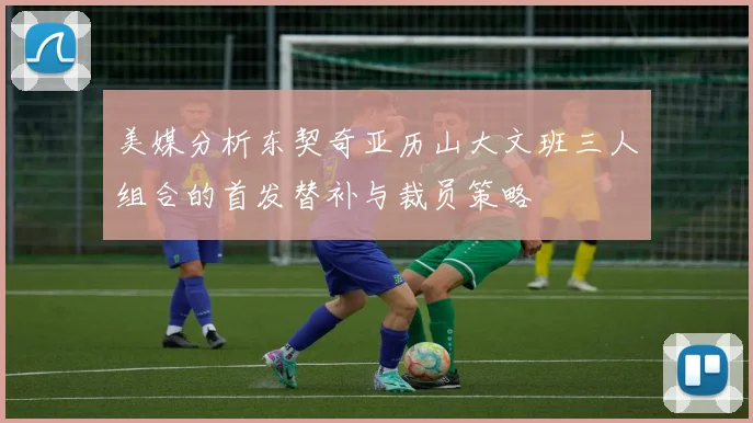 美媒分析东契奇亚历山大文班三人组合的首发替补与裁员策略