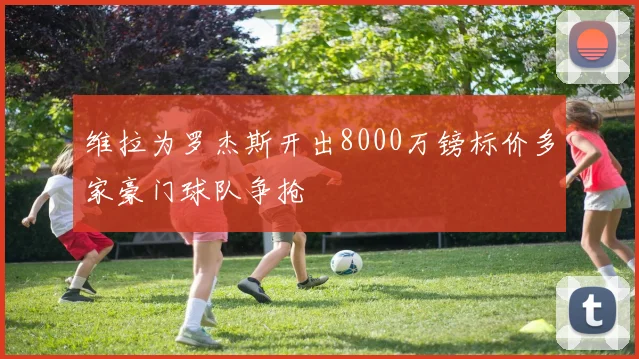 维拉为罗杰斯开出8000万镑标价多家豪门球队争抢