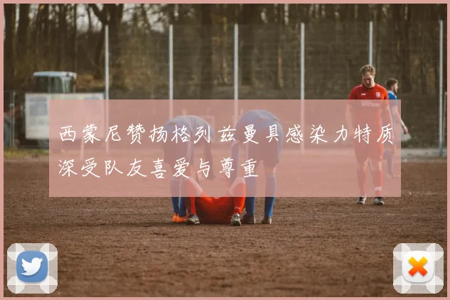 西蒙尼赞扬格列兹曼具感染力特质深受队友喜爱与尊重