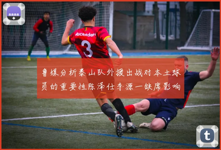 鲁媒分析泰山队外援出战对本土球员的重要性陈泽仕李源一缺席影响显著