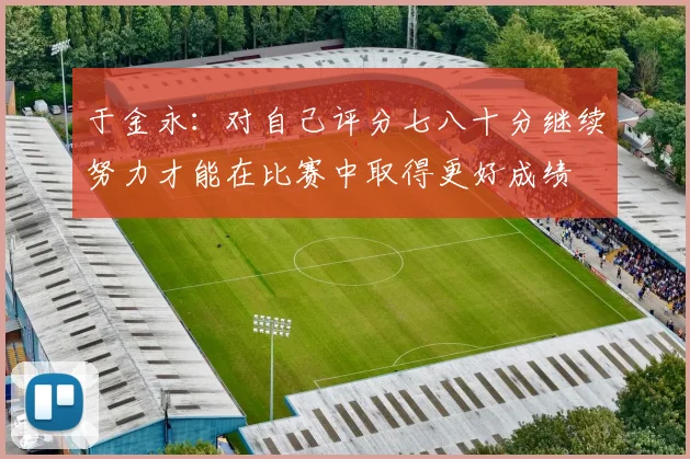 于金永：对自己评分七八十分继续努力才能在比赛中取得更好成绩