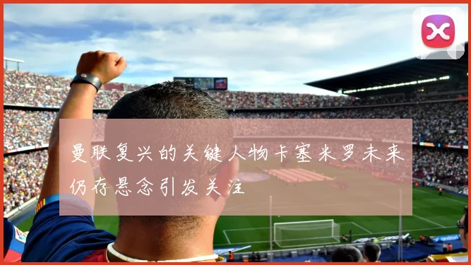 曼联复兴的关键人物卡塞米罗未来仍存悬念引发关注