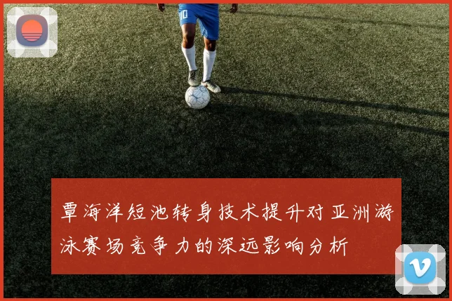 覃海洋短池转身技术提升对亚洲游泳赛场竞争力的深远影响分析