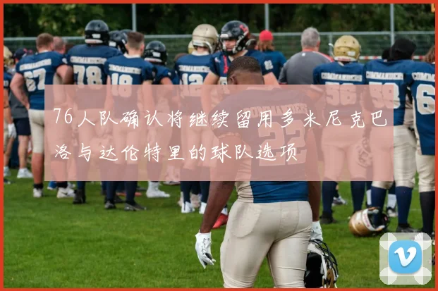 76人队确认将继续留用多米尼克巴洛与达伦特里的球队选项