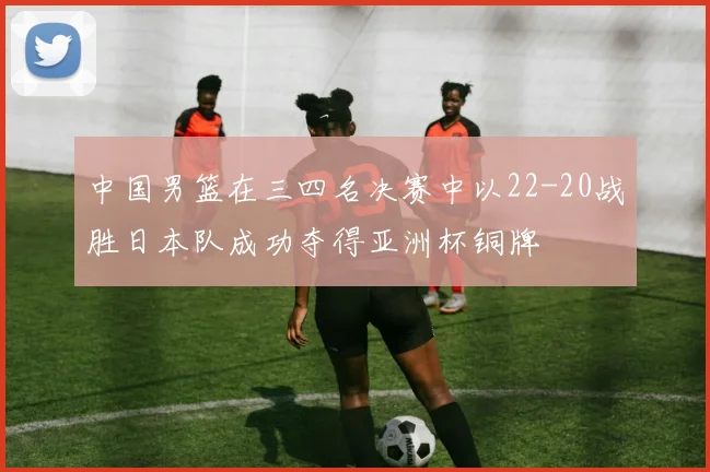 中国男篮在三四名决赛中以22-20战胜日本队成功夺得亚洲杯铜牌