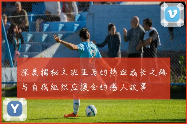深度揭秘文班亚马的热血成长之路与自我组织应援会的感人故事