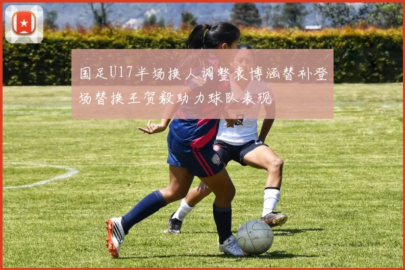 国足U17半场换人调整袁博涵替补登场替换王贺毅助力球队表现