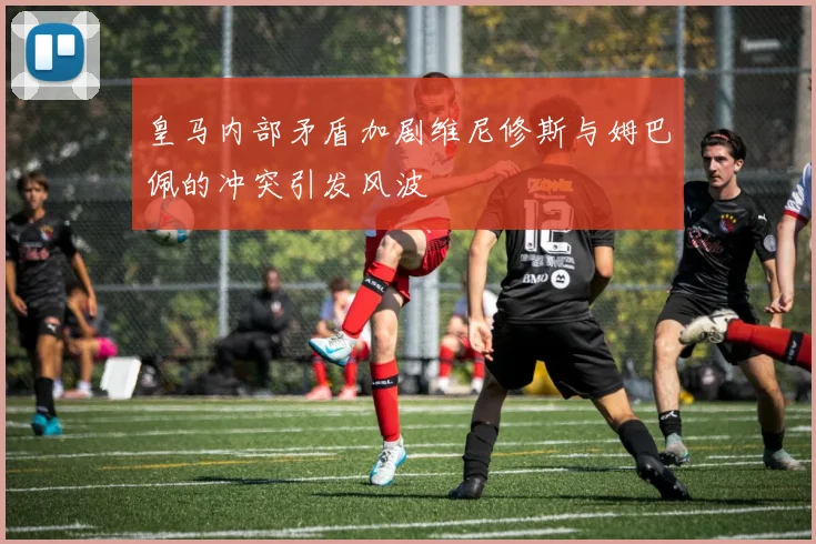皇马内部矛盾加剧维尼修斯与姆巴佩的冲突引发风波