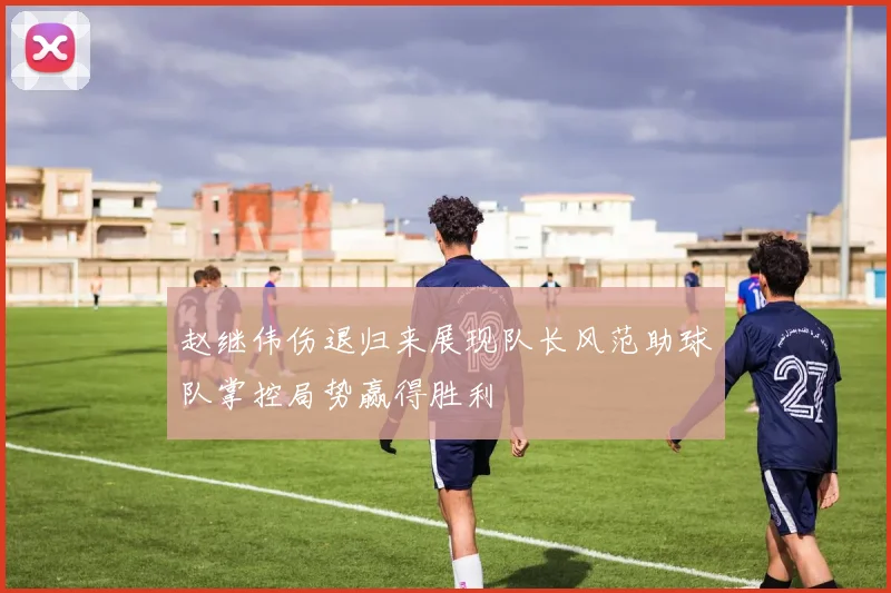 赵继伟伤退归来展现队长风范助球队掌控局势赢得胜利