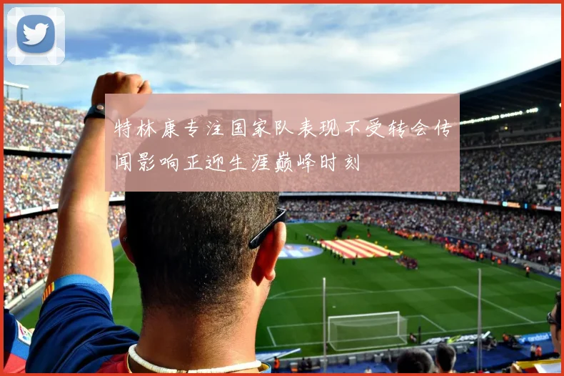 特林康专注国家队表现不受转会传闻影响正迎生涯巅峰时刻