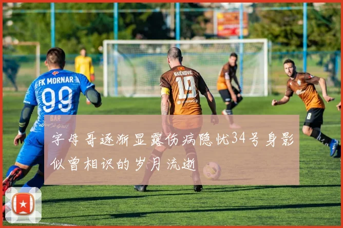 字母哥逐渐显露伤病隐忧34号身影似曾相识的岁月流逝