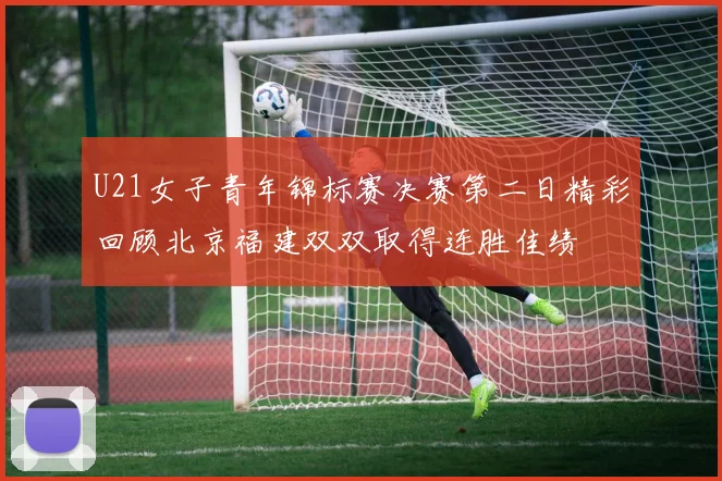 U21女子青年锦标赛决赛第二日精彩回顾北京福建双双取得连胜佳绩
