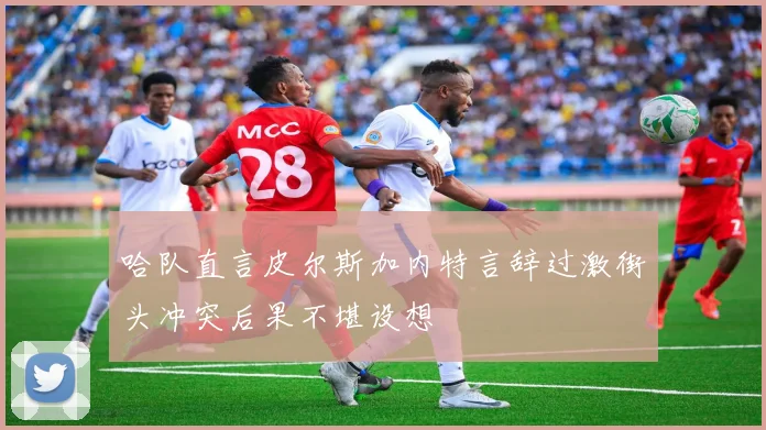 哈队直言皮尔斯加内特言辞过激街头冲突后果不堪设想