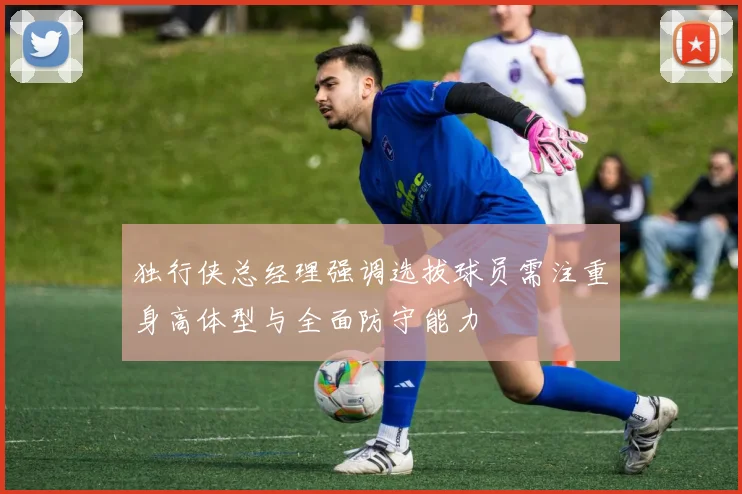 独行侠总经理强调选拔球员需注重身高体型与全面防守能力