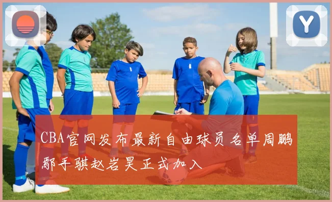 CBA官网发布最新自由球员名单周鹏鄢手骐赵岩昊正式加入