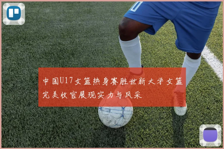中国U17女篮热身赛胜世新大学女篮完美收官展现实力与风采