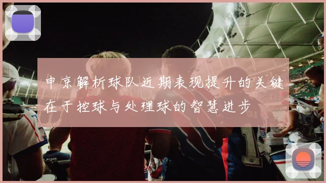 申京解析球队近期表现提升的关键在于控球与处理球的智慧进步